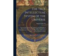 The True Intellectual System Of The Universe: The First Part; Wherein All The Reason And Philosophy Of Atheism Is Confuted, And Its Impossibility Demo
