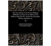 The True Solution Of The Present Religious Difficulties As Shown In An Address To His Holiness Pope Pius Ix., And The Pere Hyacinthe: With An Appendix, Etc.