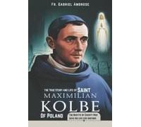 The True Story And Life Of Saint Maximilian Kolbe Of Poland: The Martyr Of Charity Who Gave His Life For Another