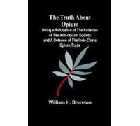 The Truth About Opium Being A Refutation Of The Fallacies Of The Anti-Opium Society And A Defence Of The Indo-China Opium Trade