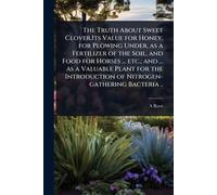 The Truth About Sweet Clover.Its Value for Honey, for Plowing Under, as a Fertilizer of the Soil, and Food for Horses ... etc.; and ... as a Valuable ... of Nitrogen-gathering Bacteria ..
