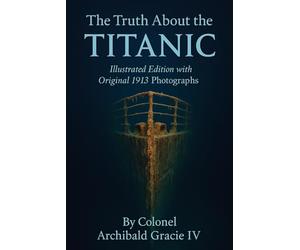 The Truth About the Titanic (Illustrated Edition with Original 1913 Photographs): The Authentic First-Hand Record of the Titanic’s Tragedy by Colonel Archibald Gracie