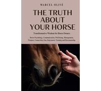The Truth About Your Horse: Transformative Wisdom for Horse Owners: Horse Psychology, Communication, Well-being, Management, Purpose, Connection, Fun, Enjoyment, Training and Horsemanship.