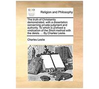 The Truth Of Christianity Demonstrated. With A Dissertation Concerning Private Judgment And Authority. To Which Is Prefixed A Vindication Of The Short