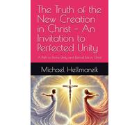 The Truth of the New Creation in Christ - An Invitation to Perfected Unity: A Path to Divine Unity and Eternal Life in Christ