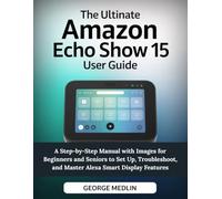 THE ULTIMATE AMAZON ECHO SHOW 15 USER GUIDE: A Step-by-Step Manual with Images for Beginners and Seniors to Set Up, Troubleshoot, and Master Alexa Smart Display Features