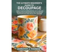 THE ULTIMATE BEGINNER’S GUIDE TO DECOUPAGE: Learn the Art of Paper Crafting, Upcycling, and Decorative DIY Projects with Easy Step-by-Step Techniques for Home Décor, Gifts, and More