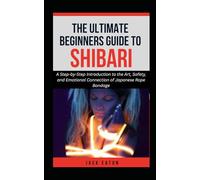THE ULTIMATE BEGINNER’S GUIDE TO SHIBARI: A Step-by-Step Introduction to the Art, Safety, and Emotional Connection of Japanese Rope Bondage