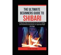 THE ULTIMATE BEGINNER’S GUIDE TO SHIBARI: A Step-by-Step Introduction to the Art, Safety, and Emotional Connection of Japanese Rope Bondage
