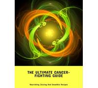 The Ultimate Cancer-Fighting Guide: Nourishing Juicing And Smoothie Recipes