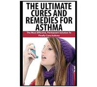 The Ultimate Cures And Remedies For Asthma: The Most Effective, Permanent Solution To Finally Cure Asthma