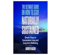 THE ULTIMATE GUIDE ON HOW TO STAY NATURALLY SUSTAINED: SIMPLE STEPS TO SUSTAINABLE LIVING AND LONG-TERM WELLBEING