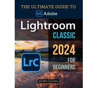 The Ultimate Guide To Adobe Lightroom Classic 2024 For Beginners: A Step-By-Step Journey To Mastering Photo Editing And Creative Techniques For Stunning Images