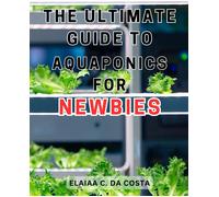 The Ultimate Guide To Aquaponics For Newbies: Master The Art Of Organic Gardening And Aquaponics To Cultivate Sustainable And Fresh Homegrown Vegetables.