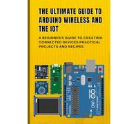 THE ULTIMATE GUIDE TO ARDUINO WIRELESS AND THE IOT: A Beginner's Guide to Creating Connected Devices Practical Projects and Recipes