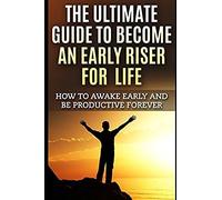 The Ultimate Guide To Become An Early Riser For Life: How To Awake Early And Be Productive Forever