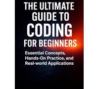 The Ultimate Guide to Coding for Beginners: Essential Concepts, Hand-On Practice, and Real-world Applications