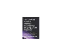 The Ultimate Guide To Prompt Engineering: Shaping Ai With Precision: Mastering The Craft Of Effective Ai Interaction And Control