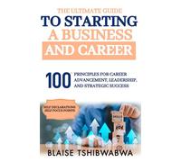 The Ultimate Guide to Starting a Business and Career: 100 Principles for Career Advancement, Leadership and Strategic Success