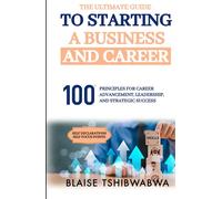 The Ultimate Guide to Starting a Business and Career: 100 Principles for Career Advancement, Leadership and Strategic Success
