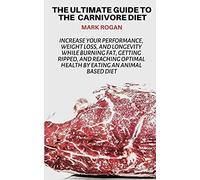 The Ultimate Guide To The Carnivore Diet: Increase Your Performance, Weight Loss, And Longevity While Burning Fat, Getting Ripped, And Reaching Optimal Health By Eating 100% Animal Based Food Sources