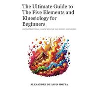 The Ultimate Guide to The Five Elements and Kinesiology for Beginners: Uniting Five Element Theory and Modern Kinesiology for Holistic Wellness in an Accessible Language