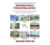 The Ultimate Guide To Wholesaling All Types Of Real Estate: Leveraging Software, Behavioral Science, Sales Scripts and AI to Earn Huge Profits