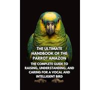 The Ultimate Handbook of the Parrot Amazon: The Complete Guide to Raising, Understanding, and Caring for a Vocal and Intelligent Bird