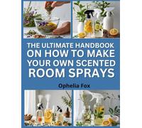 The Ultimate Handbook On How To Make Your Own Scented Room Sprays: Blend Natural Ingredients for Refreshing Aromatic Spritzes