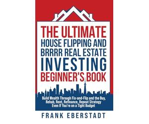 The Ultimate House Flipping and BRRRR Real Estate Investing Beginner's Book: Build Wealth Through Fix-and-Flip and the Buy, Rehab, Rent, Refinance, Repeat Strategy - Even If You're on a Tight Budget