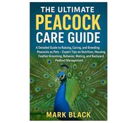 The Ultimate Peacock Care Guide: A Detailed Manual to Raising, Caring and Breeding Peacocks as Pet: Expert Tips on Nutrition, Housing, Feather Grooming, Behavior, Mating & Backyard Peafowl Management