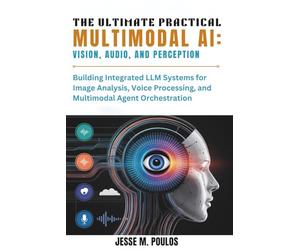 THE ULTIMATE PRACTICAL MULTIMODAL AI: VISION, AUDIO, AND PERCEPTION: Building Integrated LLM Systems for Image Analysis, Voice Processing, and Multimodal Agent Orchestration