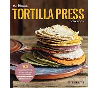 The Ultimate Tortilla Press Cookbook: 125 Recipes for All Kinds of Make-your-own Tortillas-and for Burritos, Enchiladas, Tacos, and More