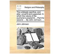 The Unbloody Sacrifice, And Altar, Unvail'd And Supported. In Which The Nature Of The Eucharist Is Explain'd ... Part The Second. ... By John Johnson,
