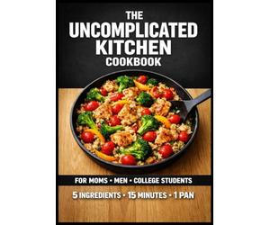 The Uncomplicated Kitchen Cookbook: 75 High-Volume, 5-Ingredient Meals for Busy People No-Prep Breakfasts • 10-Minute Lunches • One-Pan Dinners