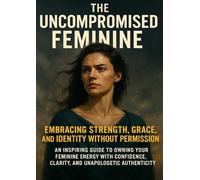 The Uncompromised Feminine: Embracing Strength, Grace, and Identity Without Permission: An inspiring guide to owning your feminine energy with confidence, clarity, and unapologetic authenticity