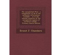 The Unexploited West: A Compilation of All of the Authentic Information Available ... as to the Natural Resources of the Unexploited Regions of Northern Canada - Primary Source Edition