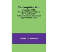 The Unexploited West; A Compilation Of All Of The Authentic Information Available At The Present Time As To The Natural Resources Of The Unexploited Regions Of Northern Canada