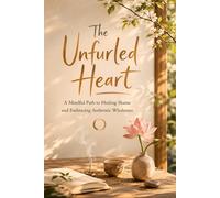 The Unfurled Heart: A Mindful Path to Healing Shame and Embracing Authentic Wholeness