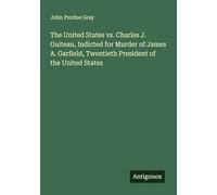 The United States vs. Charles J. Guiteau, Indicted for Murder of James A. Garfield, Twentieth President of the United States