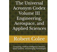 The Universal Acronym Codex Volume III Engineering, Aerospace, and Applied Sciences: Computing, Artificial Intelligence, Robotics, Space Systems, and Emerging Technologies