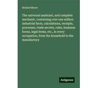 The universal assistant, and complete mechanic, containing over one million industrial facts, calculations, receipts, processes, trade secrets, rules, ... from the household to the manufactory