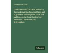 The Universalist's Book of Reference. Containing All the Principal Facts and Arguments, and Scripture Texts, Pro and Con, on the Great Controversy Beetween. Limitarians and Universalists