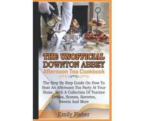 The Unofficial Downton Abbey Afternoon Tea Cookbook: The Step By Step Guide On How To Host An Afternoon Tea Party At Your Home With A Collection Of Teatime Drinks, Scones, Savories, Sweet And More
