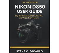 The Unofficial Nikon D850 User Guide: Skip the Confusion, Shoot Like a Pro, and Unlock Every Feature