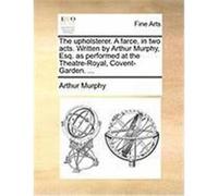 The Upholsterer. a Farce, in Two Acts. Written by Arthur Murphy, Esq. as Performed at the Theatre-Royal, Covent-Garden. ... Murphy, Arthur (Auteur)