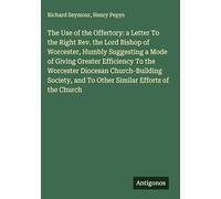 The Use of the Offertory: a Letter To the Right Rev. the Lord Bishop of Worcester, Humbly Suggesting a Mode of Giving Greater Efficiency To the ... and To Other Similar Efforts of the Church
