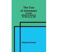The Uses Of Astronomy; An Oration Delivered At Albany On The 28th Of July, 1856