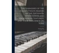 The Varnishes Of The Italian Violin-Makers Of The Sixteenth, Seventeenth And Eighteenth Centuries, And Their Influence On Tone