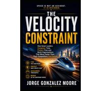 The Velocity Constraint: How Great Leaders Compress Time, Protect Flow and Build Organisations That Move Faster Than Their Competitors Can Explain